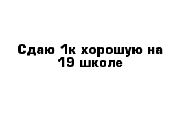 Сдаю 1к хорошую на 19 школе